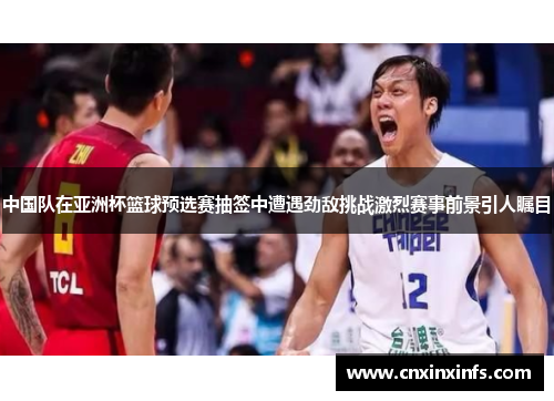 中国队在亚洲杯篮球预选赛抽签中遭遇劲敌挑战激烈赛事前景引人瞩目