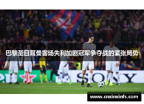 巴黎圣日耳曼客场失利加剧冠军争夺战的紧张局势
