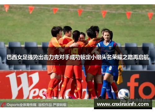 巴西女足强势出击力克对手成功锁定小组头名荣耀之路再启航